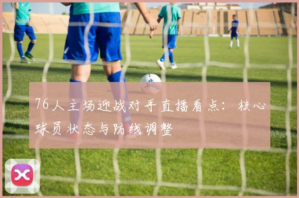 76人主场迎战对手直播看点：核心球员状态与防线调整